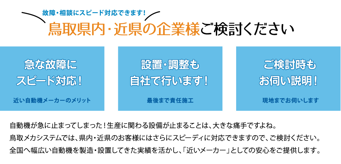 故障・相談にスピード対応出来ます!鳥取県内・近県の企業様、ご検討ください。急な故障にスピード対応、設置・調整も自社で行います、ご検討時もお伺い説明。自動機が急に止まってしまった!生産に関わる設備が止まる事は、大きな痛手ですよね。鳥取メカシステムでは、県内・近県のお客様にはさらにスピーディに対応できますのでご検討ください。全国へ幅広い自動機を製造・設置してきた実績を活かし、「近い自動機メーカー」としての安心をご提供します。