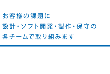 お客様の課題に設計・ソフト開発・製作・保守の各チームで取り組みます